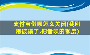 支付宝借呗怎么关闭(我刚刚被骗了,把借呗的额度)