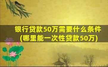 银行贷款50万需要什么条件(哪里能一次性贷款50万)