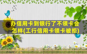 办信用卡到银行了不领卡会怎样(工行信用卡领卡被拒)