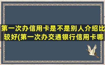 第一次办信用卡是不是别人介绍比较好(第一次办交通银行信用卡哪种比较好)