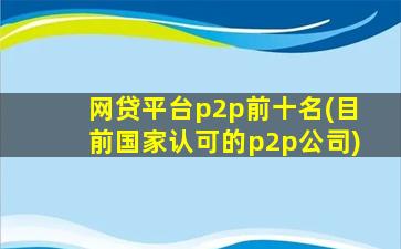 网贷平台p2p前十名(目前国家认可的p2p公司)