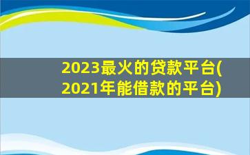 2023最火的贷款平台(2021年能借款的平台)