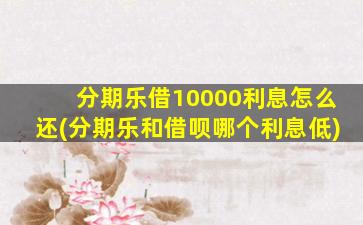 分期乐借10000利息怎么还(分期乐和借呗哪个利息低)