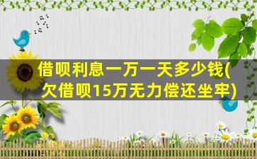 借呗利息一万一天多少钱(欠借呗15万无力偿还坐牢)