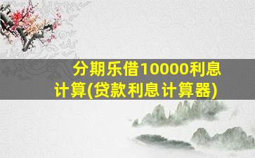 分期乐借10000利息计算(贷款利息计算器)