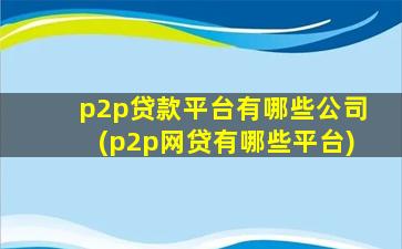 p2p贷款平台有哪些公司(p2p网贷有哪些平台)