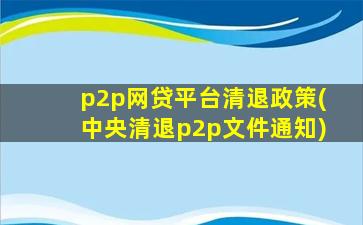 p2p网贷平台清退政策(中央清退p2p文件通知)