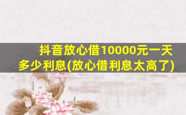 抖音放心借10000元一天多少利息(放心借利息太高了)