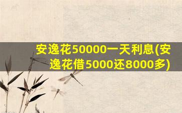 安逸花50000一天利息(安逸花借5000还8000多)