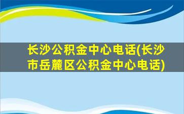 长沙公积金中心电话(长沙市岳麓区公积金中心电话)