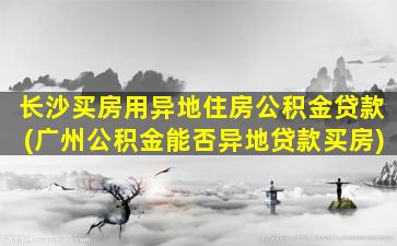 长沙买房用异地住房公积金贷款(广州公积金能否异地贷款买房)