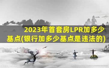 2023年首套房LPR加多少基点(银行加多少基点是违法的)