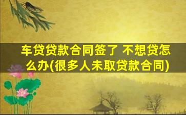 车贷贷款合同签了 不想贷怎么办(很多人未取贷款合同)