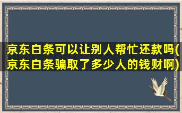 京东白条可以让别人帮忙还款吗(京东白条骗取了多少人的钱财啊)