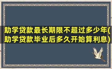 助学贷款最长期限不超过多少年(助学贷款毕业后多久开始算利息)