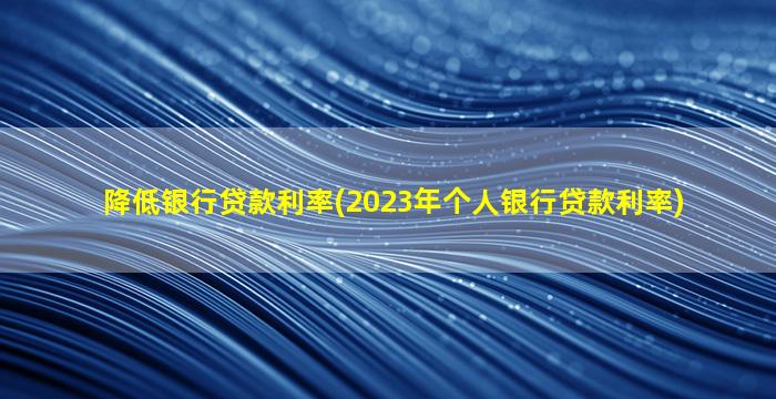 降低银行贷款利率(2023年个人银行贷款利率)