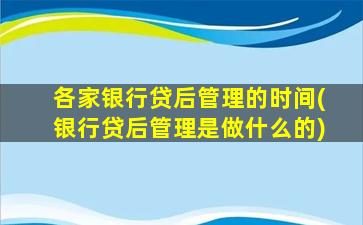 各家银行贷后管理的时间(银行贷后管理是做什么的)