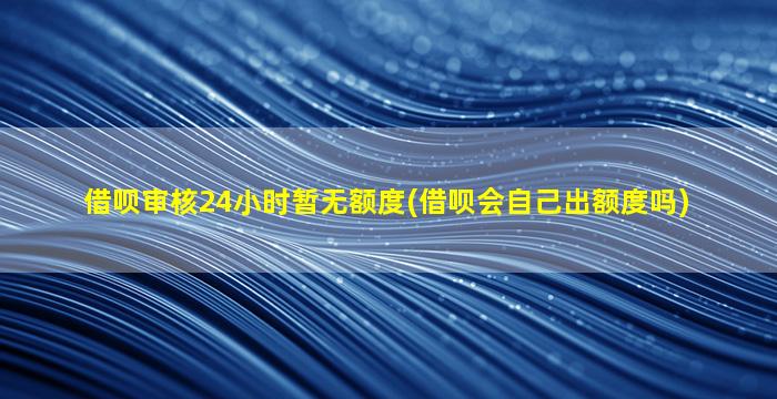 借呗审核24小时暂无额度(借呗会自己出额度吗)