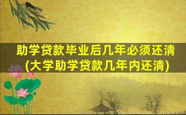 助学贷款毕业后几年必须还清(大学助学贷款几年内还清)