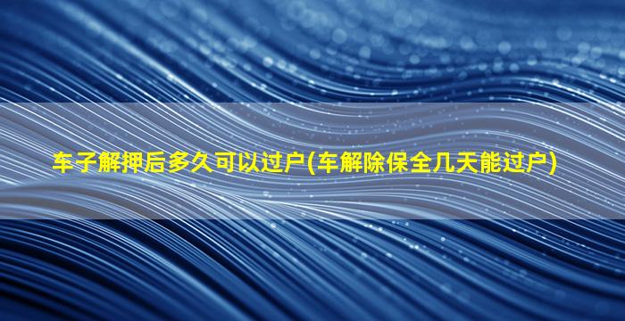 车子解押后多久可以过户(车解除保全几天能过户)