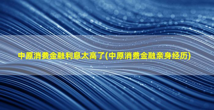 中原消费金融利息太高了(中原消费金融亲身经历)