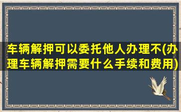 车辆解押可以委托他人办理不(办理车辆解押需要什么手续和费用)