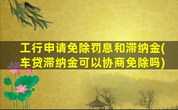 工行申请免除罚息和滞纳金(车贷滞纳金可以协商免除吗)