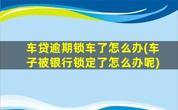 车贷逾期锁车了怎么办(车子被银行锁定了怎么办呢)