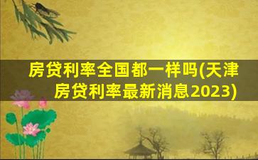 房贷利率全国都一样吗(天津房贷利率最新消息2023)