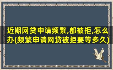 近期网贷申请频繁,都被拒,怎么办(频繁申请网贷被拒要等多久)