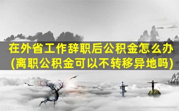 在外省工作辞职后公积金怎么办(离职公积金可以不转移异地吗)