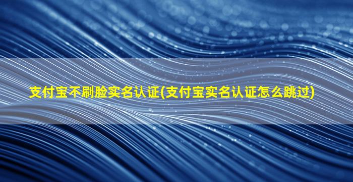 支付宝不刷脸实名认证(支付宝实名认证怎么跳过)