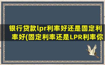 银行贷款lpr利率好还是固定利率好(固定利率还是LPR利率你怎么选择)