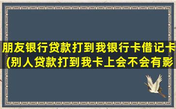 朋友银行贷款打到我银行卡借记卡(别人贷款打到我卡上会不会有影响)