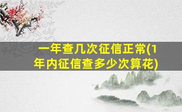 一年查几次征信正常(1年内征信查多少次算花)