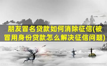 朋友冒名贷款如何消除征信(被冒用身份贷款怎么解决征信问题)