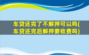 车贷还完了不解押可以吗(车贷还完后解押要收费吗)