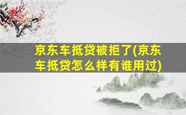 京东车抵贷被拒了(京东车抵贷怎么样有谁用过)