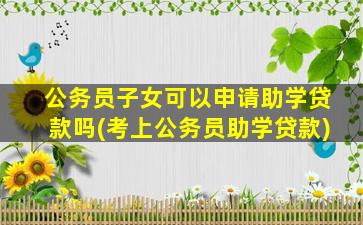 公务员子女可以申请助学贷款吗(考上公务员助学贷款)