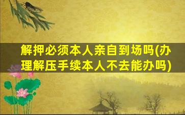 解押必须本人亲自到场吗(办理解压手续本人不去能办吗)