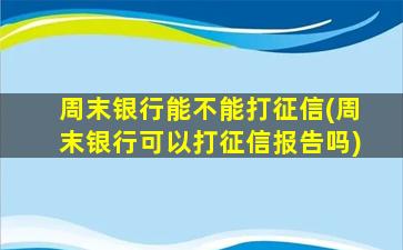 周末银行能不能打征信(周末银行可以打征信报告吗)