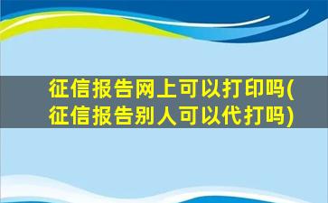 征信报告网上可以打印吗(征信报告别人可以代打吗)