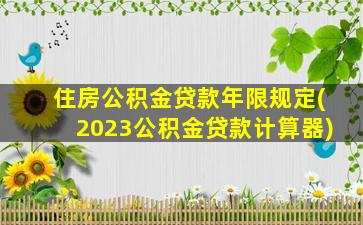 住房公积金贷款年限规定(2023公积金贷款计算器)