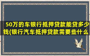 50万的车银行抵押贷款能贷多少钱(银行汽车抵押贷款需要些什么条件)