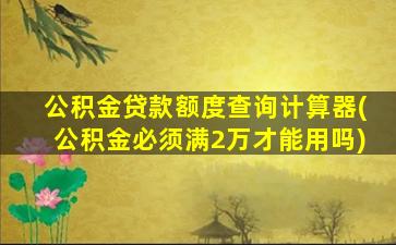 公积金贷款额度查询计算器(公积金必须满2万才能用吗)