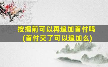 按揭前可以再追加首付吗(首付交了可以追加么)