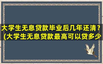 大学生无息贷款毕业后几年还清？(大学生无息贷款最高可以贷多少)