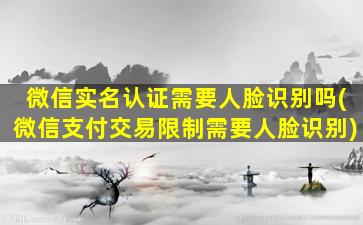 微信实名认证需要人脸识别吗(微信支付交易限制需要人脸识别)