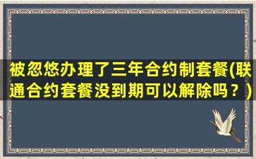 被忽悠办理了三年合约制套餐(联通合约套餐没到期可以解除吗？)