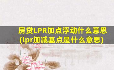 房贷LPR加点浮动什么意思(lpr加减基点是什么意思)